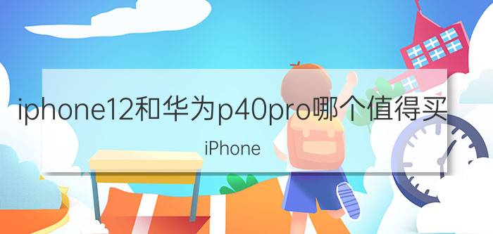 iphone12和华为p40pro哪个值得买 iPhone 12 或 华为P40 Pro 哪个好